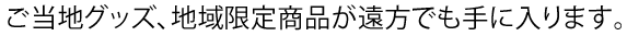 ご当地グッズ、地域限定商品が遠方でも手に入ります。