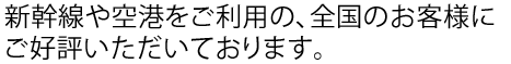新幹線や空港をご利用の、全国のお客様にご好評いただいております。