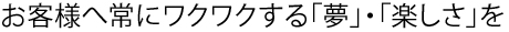 お客様へ常にワクワクする「夢」・「楽しさ」を